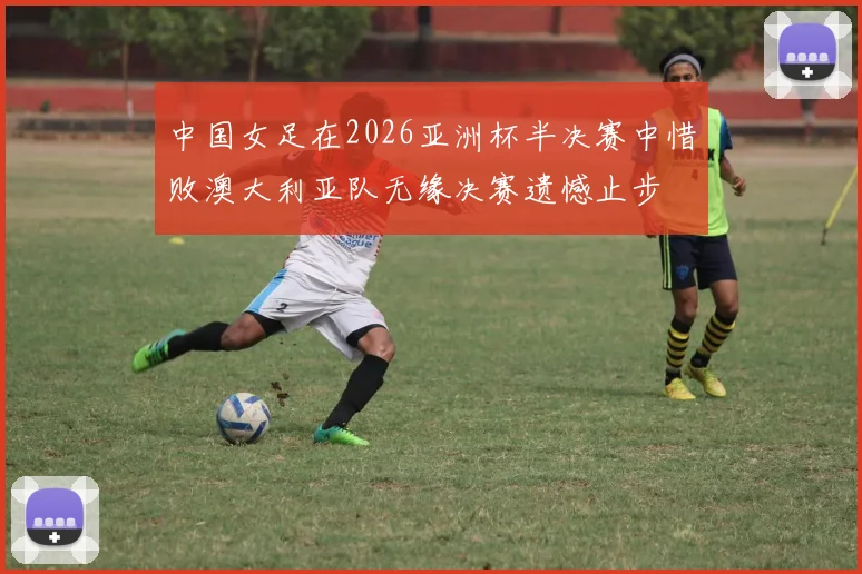 中国女足在2026亚洲杯半决赛中惜败澳大利亚队无缘决赛遗憾止步