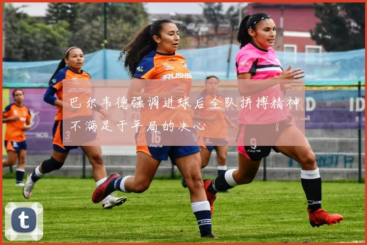巴尔韦德强调进球后全队拼搏精神不满足于平局的决心