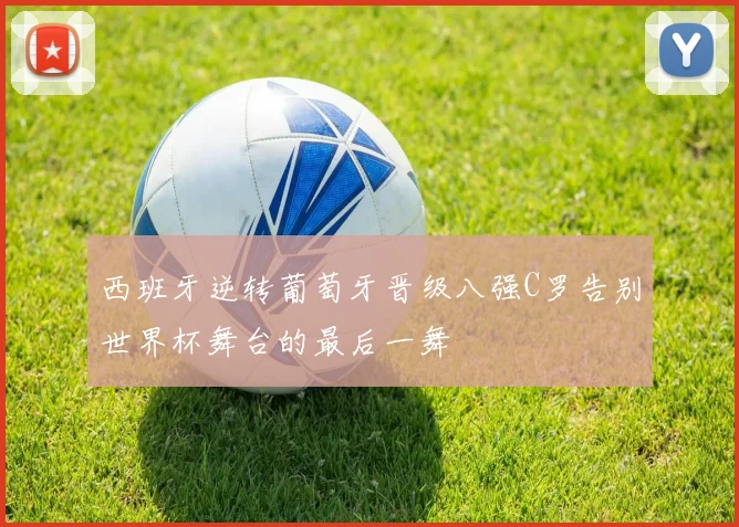 西班牙逆转葡萄牙晋级八强C罗告别世界杯舞台的最后一舞