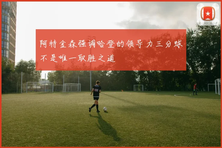 阿特金森强调哈登的领导力三分球不是唯一取胜之道