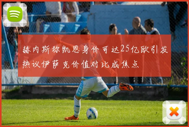 赫内斯称凯恩身价可达25亿欧引发热议伊萨克价值对比成焦点