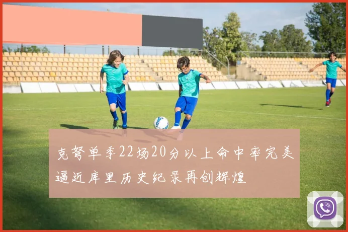 克弩单季22场20分以上命中率完美逼近库里历史纪录再创辉煌