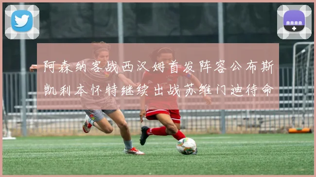 阿森纳客战西汉姆首发阵容公布斯凯利本怀特继续出战苏维门迪待命替补