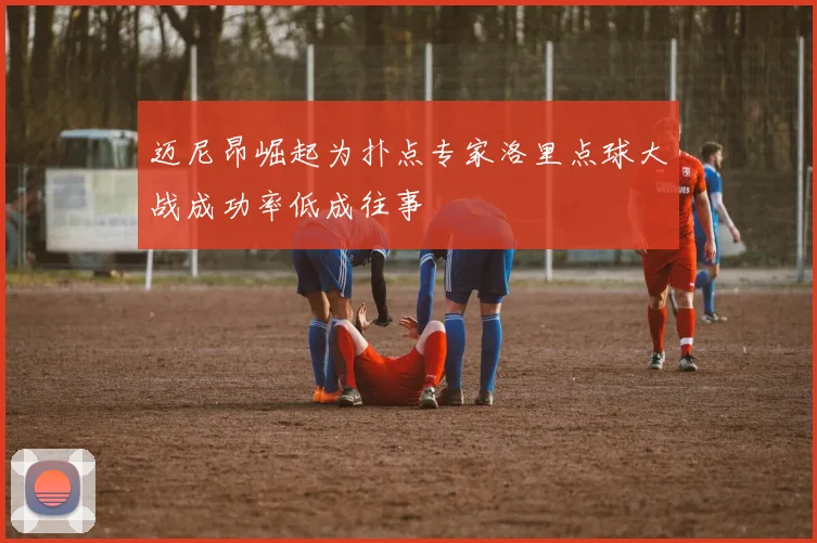 迈尼昂崛起为扑点专家洛里点球大战成功率低成往事