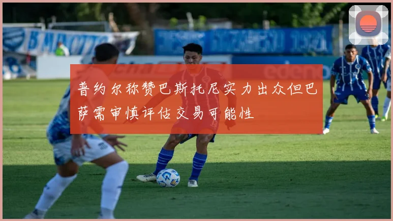 普约尔称赞巴斯托尼实力出众但巴萨需审慎评估交易可能性