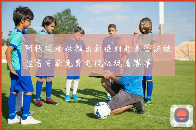 阿根廷活动推出新福利赴美签证被拒者可获免费电视机观看赛事