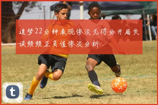 追梦22分钟表现惨淡无得分开局失误频频正负值惨淡分析