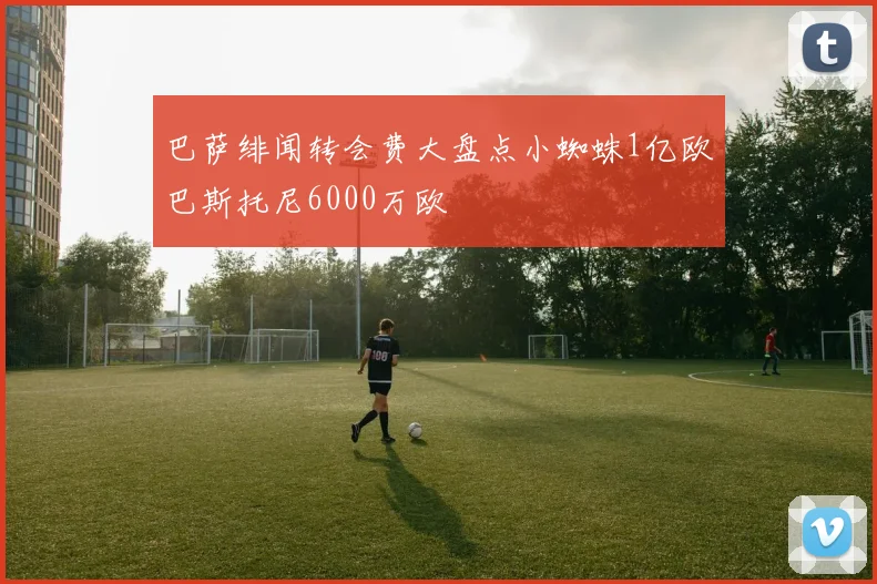 巴萨绯闻转会费大盘点小蜘蛛1亿欧巴斯托尼6000万欧