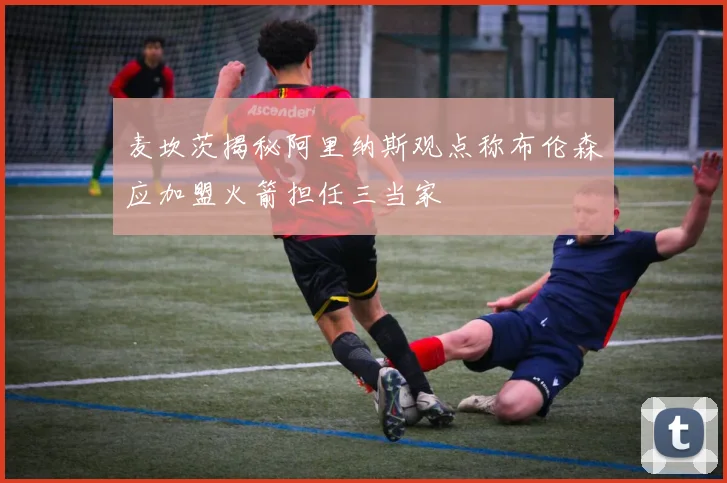 麦坎茨揭秘阿里纳斯观点称布伦森应加盟火箭担任三当家