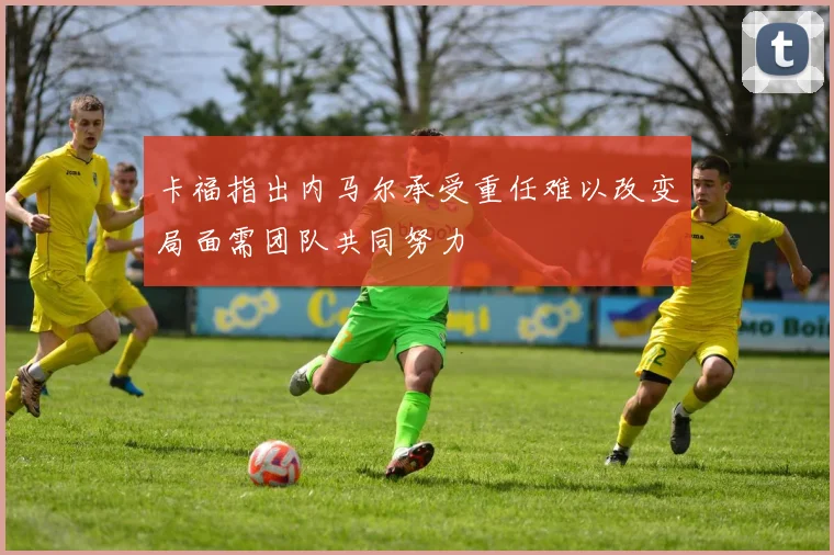 卡福指出内马尔承受重任难以改变局面需团队共同努力