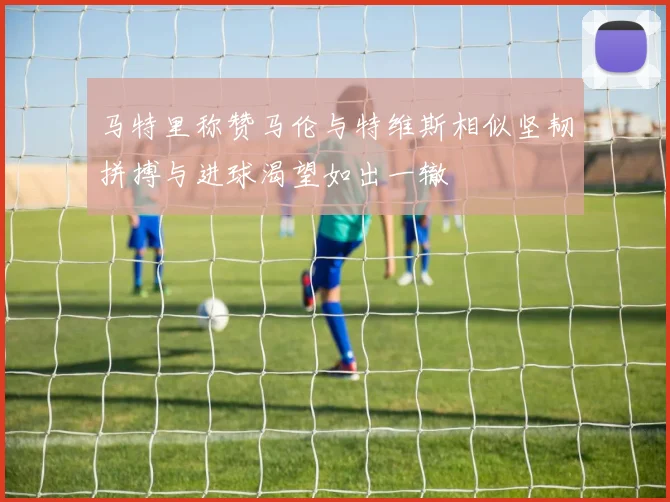 马特里称赞马伦与特维斯相似坚韧拼搏与进球渴望如出一辙
