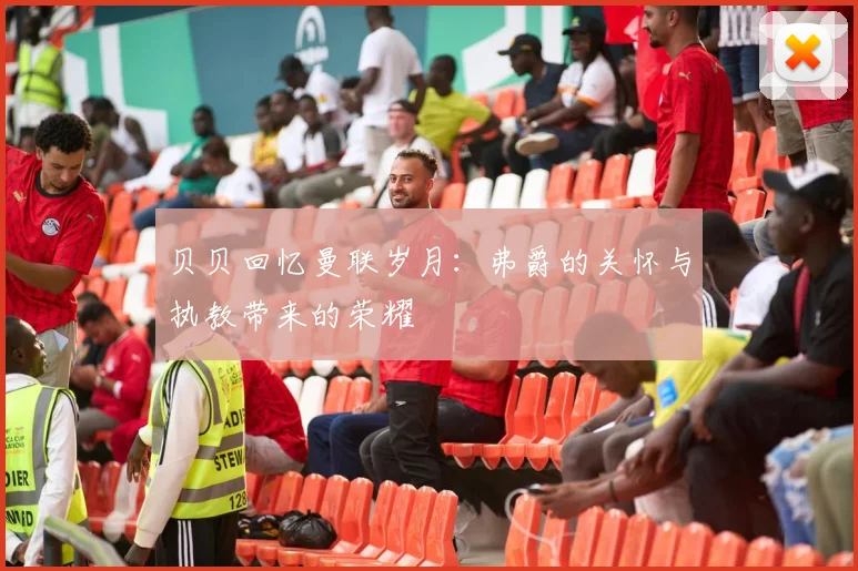 贝贝回忆曼联岁月：弗爵的关怀与执教带来的荣耀