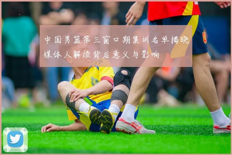 中国男篮第三窗口期集训名单揭晓媒体人解读背后意义与影响
